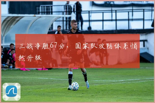 三战净胜67分，国家队攻防体系悄然升级