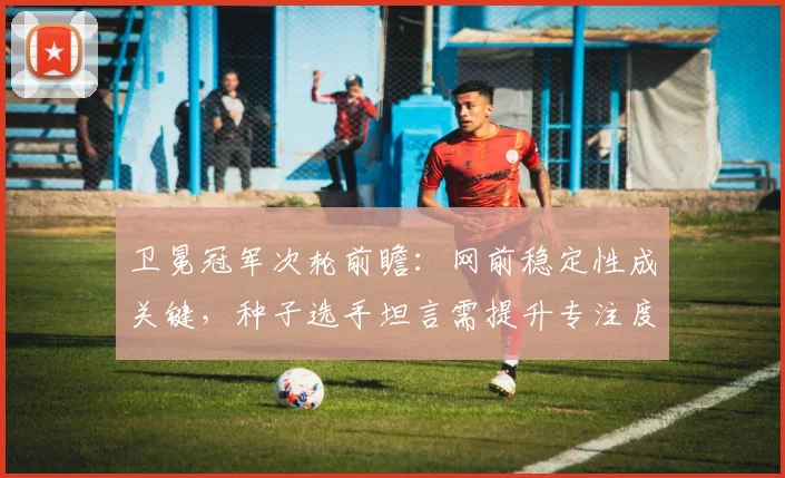 卫冕冠军次轮前瞻：网前稳定性成关键，种子选手坦言需提升专注度