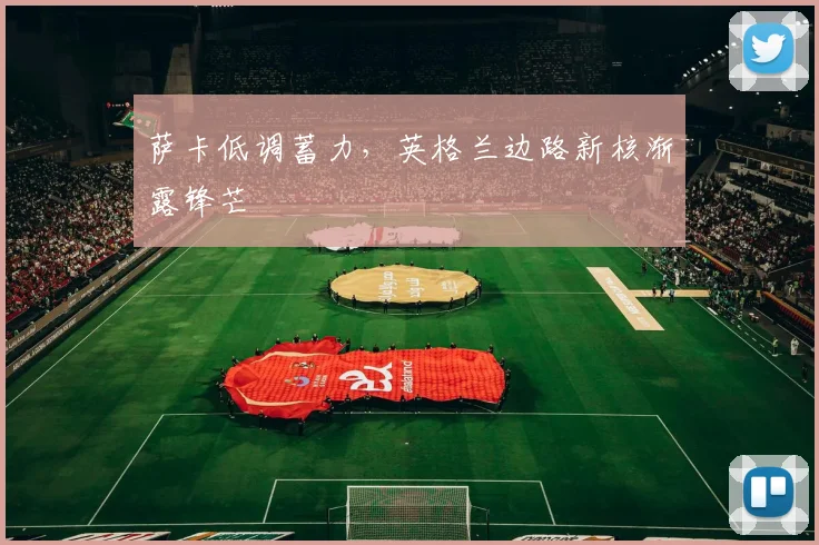 萨卡低调蓄力，英格兰边路新核渐露锋芒