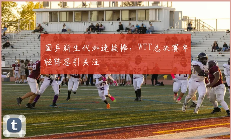 国乒新生代加速接棒，WTT总决赛年轻阵容引关注