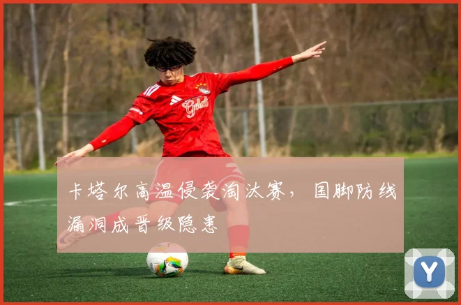 卡塔尔高温侵袭淘汰赛，国脚防线漏洞成晋级隐患