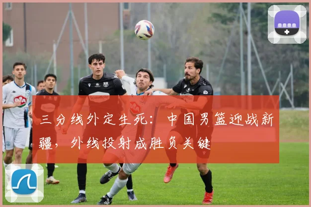 三分线外定生死：中国男篮迎战新疆，外线投射成胜负关键