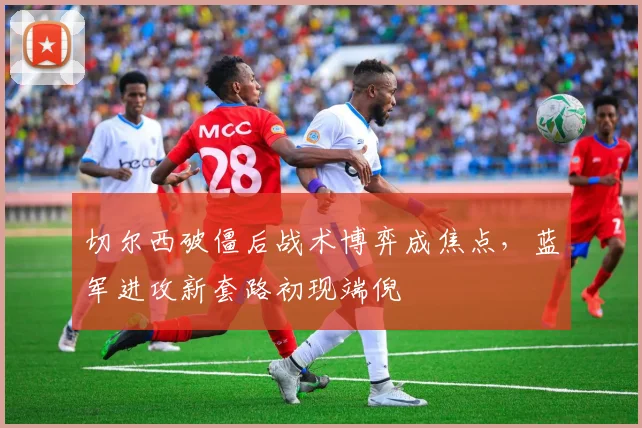切尔西破僵后战术博弈成焦点，蓝军进攻新套路初现端倪