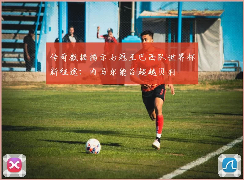 传奇数据揭示七冠王巴西队世界杯新征途：内马尔能否超越贝利
