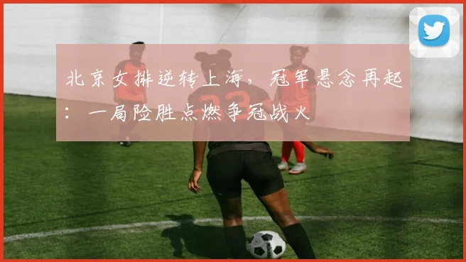 北京女排逆转上海，冠军悬念再起：一局险胜点燃争冠战火