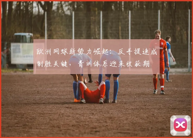 欧洲网球新势力崛起：反手提速成制胜关键，青训体系迎来收获期